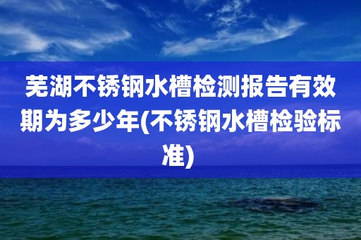 芜湖不锈钢水槽检测报告有效期为多少年(不锈钢水槽检验标准) 