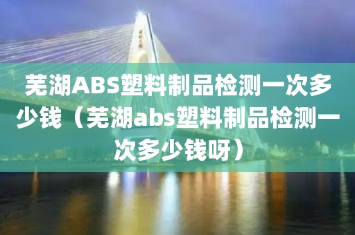 芜湖ABS塑料制品检测一次多少钱（芜湖abs塑料制品检测一次多少钱呀）