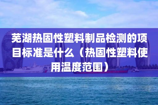 芜湖热固性塑料制品检测的项目标准是什么（热固性塑料使用温度范围）