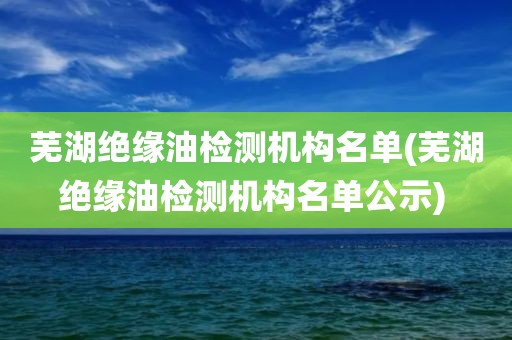 芜湖绝缘油检测机构名单(芜湖绝缘油检测机构名单公示) 