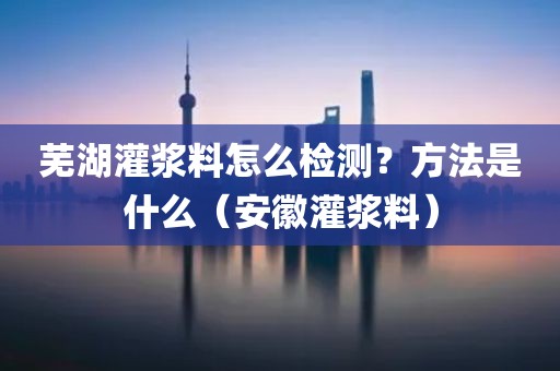 芜湖灌浆料怎么检测？方法是什么（安徽灌浆料）