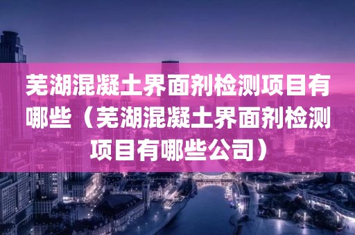 芜湖混凝土界面剂检测项目有哪些（芜湖混凝土界面剂检测项目有哪些公司）